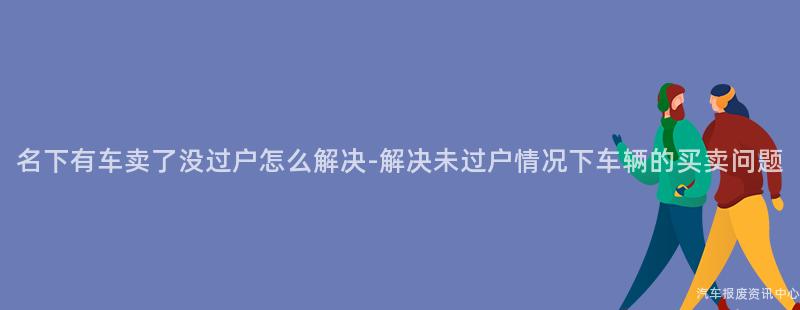 名下有车卖了没过户怎么解决-解决未过户情况下车辆的买卖问题