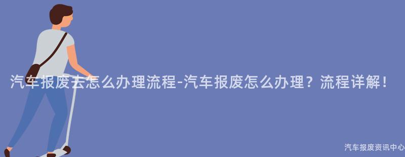 汽车报废去怎么办理流程-汽车报废怎么办理？流程详解！