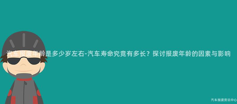 汽车报废年龄是多少岁左右-汽车寿命究竟有多长？探讨报废年龄的因素与影响
