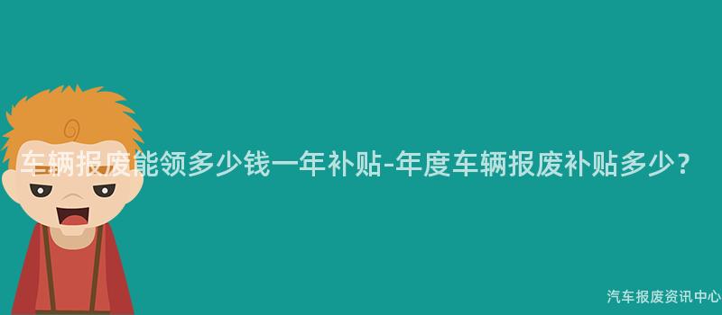 车辆报废能领多少钱一年补贴-年度车辆报废补贴多少？