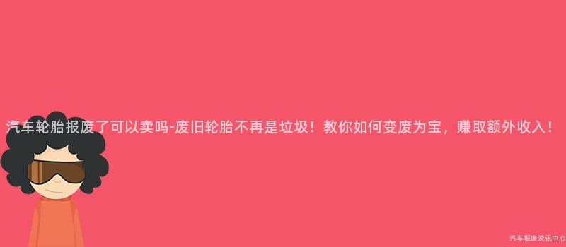 汽车轮胎报废了可以卖吗-废旧轮胎不再是垃圾！教你如何变废为宝，赚取额外收入！