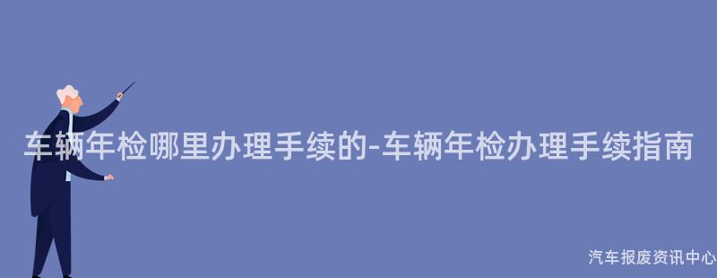 车辆年检哪里办理手续的-车辆年检办理手续指南