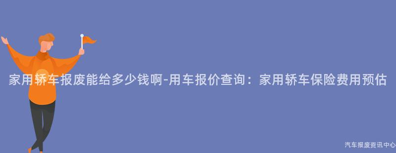 家用轿车报废能给多少钱啊-用车报价查询：家用轿车保险费用预估