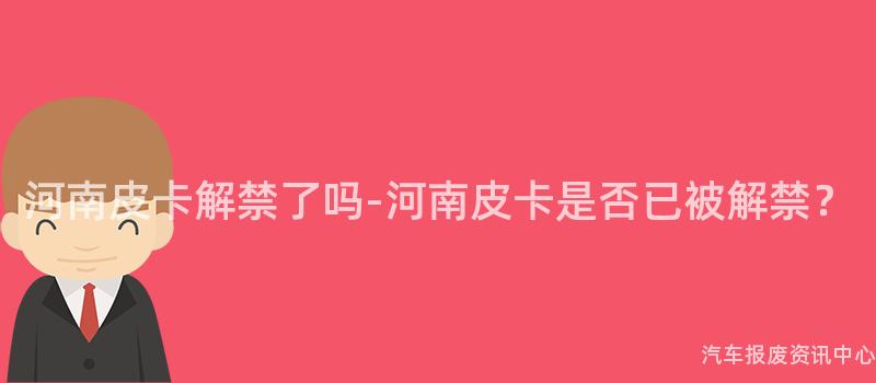 河南皮卡解禁了吗-河南皮卡是否已被解禁？