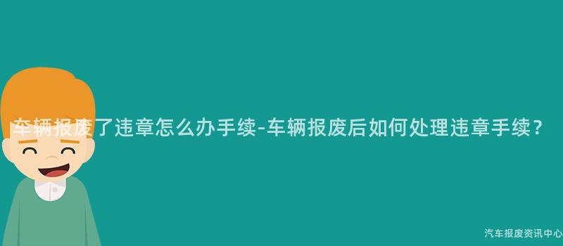 车辆报废了违章怎么办手续-车辆报废后如何处理违章手续？