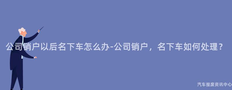 公司销户以后名下车怎么办-公司销户，名下车如何处理？