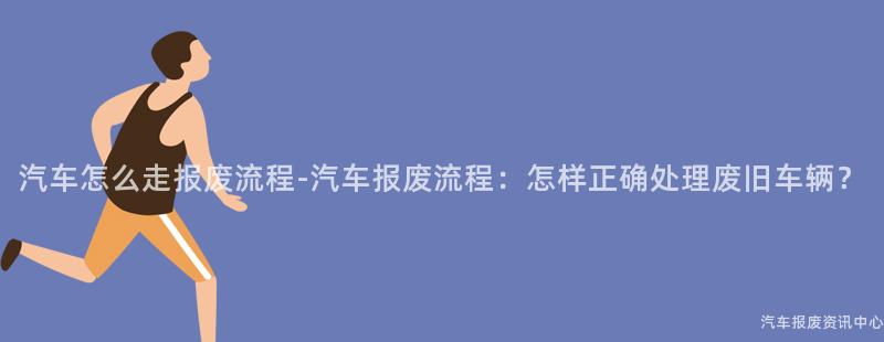 汽车怎么走报废流程-汽车报废流程：怎样正确处理废旧车辆？