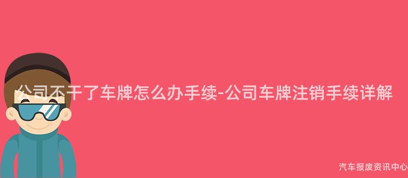 公司不干了车牌怎么办手续-公司车牌注销手续详解