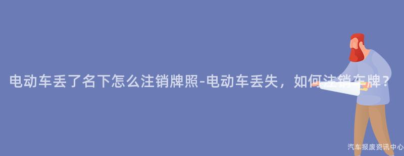 电动车丢了名下怎么注销牌照-电动车丢失，如何注销车牌？