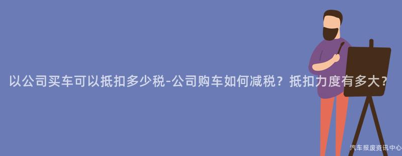 以公司买车可以抵扣多少税-公司购车如何减税？抵扣力度有多大？