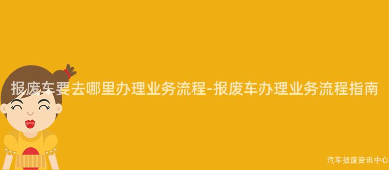 报废车要去哪里办理业务流程-报废车办理业务流程指南