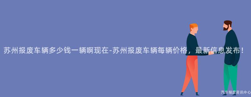 苏州报废车辆多少钱一辆啊现在-苏州报废车辆每辆价格，最新信息发布！