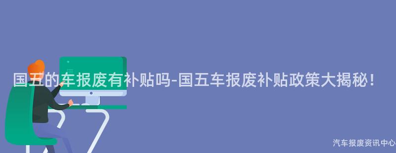 国五的车报废有补贴吗-国五车报废补贴政策大揭秘！