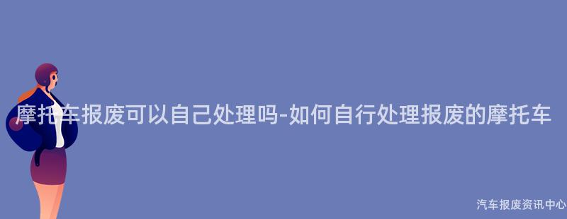 摩托车报废可以自己处理吗-如何自行处理报废的摩托车