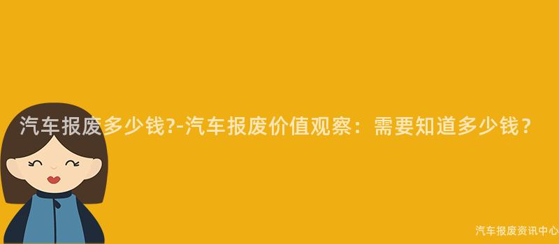 汽车报废多少钱?-汽车报废价值观察：需要知道多少钱？