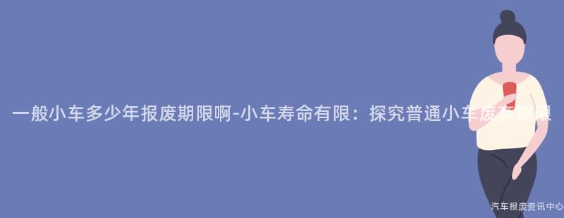 一般小车多少年报废期限啊-小车寿命有限：探究普通小车废弃期限