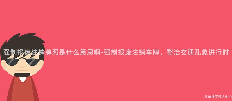 强制报废注销牌照是什么意思啊-强制报废注销车牌，整治交通乱象进行时