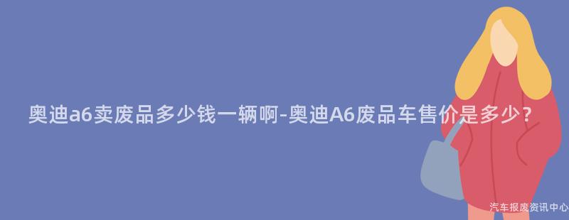 奥迪a6卖废品多少钱一辆啊-奥迪A6废品车售价是多少？