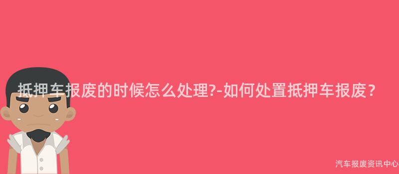 抵押车报废的时候怎么处理?-如何处置抵押车报废？