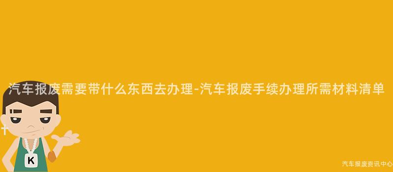 汽车报废需要带什么东西去办理-汽车报废手续办理所需材料清单