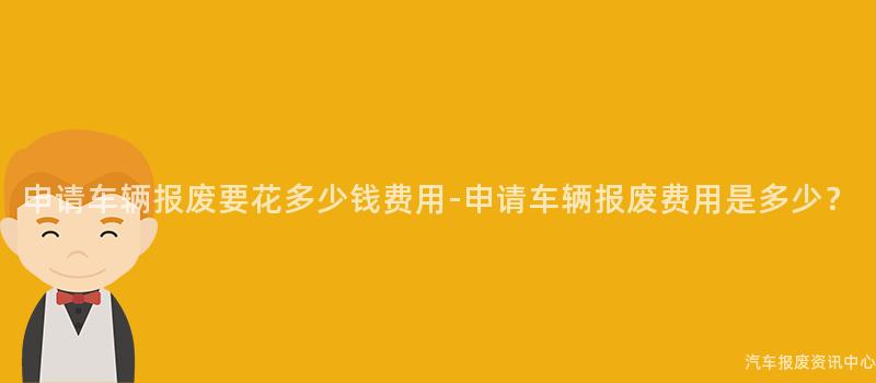 申请车辆报废要花多少钱费用-申请车辆报废费用是多少？