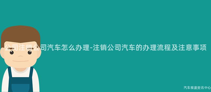 公司注销公司汽车怎么办理-注销公司汽车的办理流程及注意事项