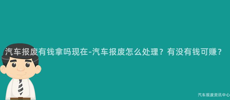 汽车报废有钱拿吗现在-汽车报废怎么处理？有没有钱可赚？