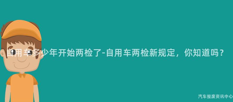 自用车多少年开始两检了-自用车两检新规定，你知道吗？
