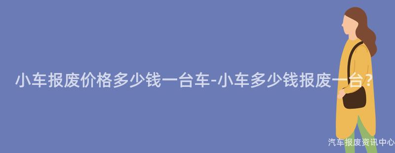 小车报废价格多少钱一台车-小车多少钱报废一台？