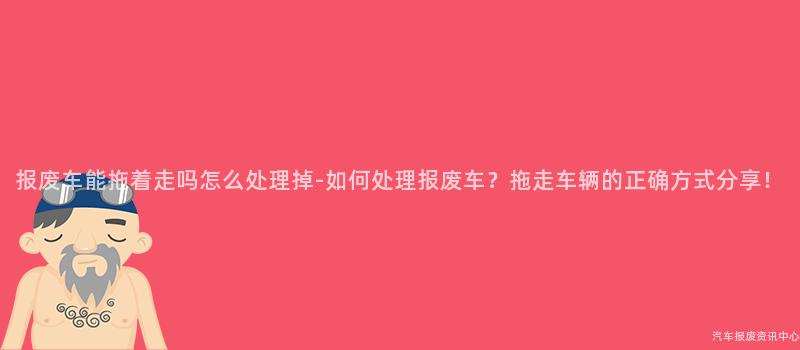报废车能拖着走吗怎么处理掉-如何处理报废车？拖走车辆的正确方式分享！