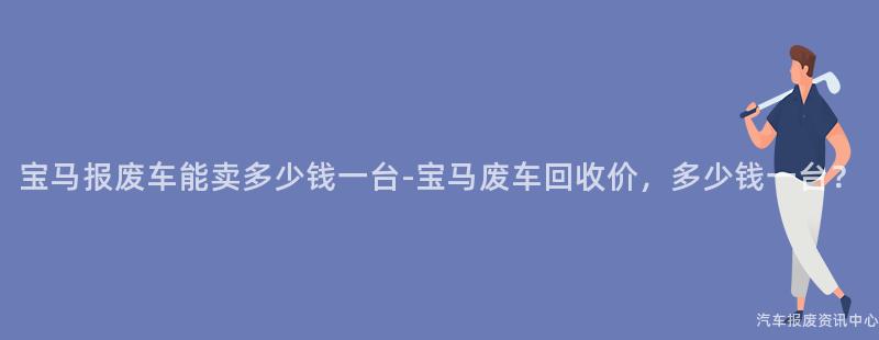 宝马报废车能卖多少钱一台-宝马废车回收价，多少钱一台？