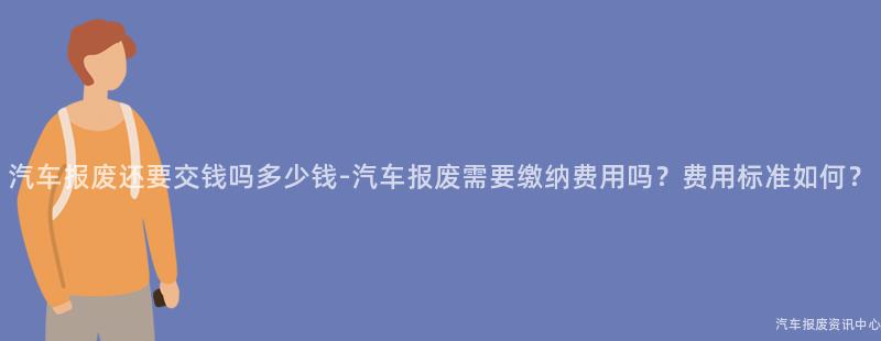 汽车报废还要交钱吗多少钱-汽车报废需要缴纳费用吗？费用标准如何？