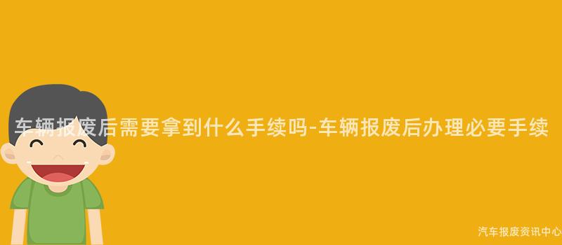 车辆报废后需要拿到什么手续吗-车辆报废后办理必要手续