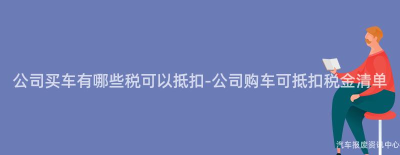 公司买车有哪些税可以抵扣-公司购车可抵扣税金清单
