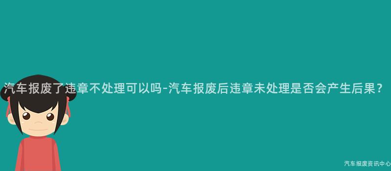汽车报废了违章不处理可以吗-汽车报废后违章未处理是否会产生后果？