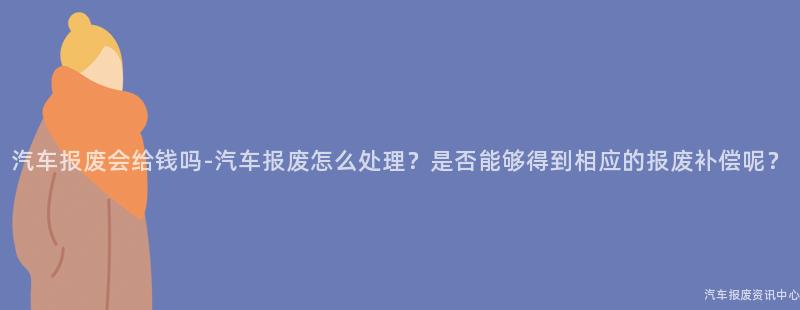 汽车报废会给钱吗-汽车报废怎么处理？是否能够得到相应的报废补偿呢？