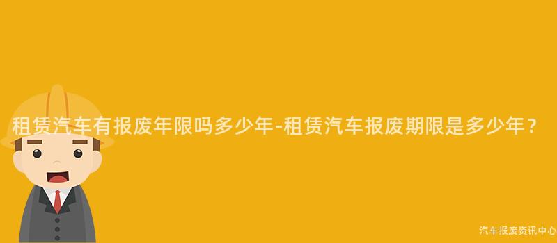 租赁汽车有报废年限吗多少年-租赁汽车报废期限是多少年？