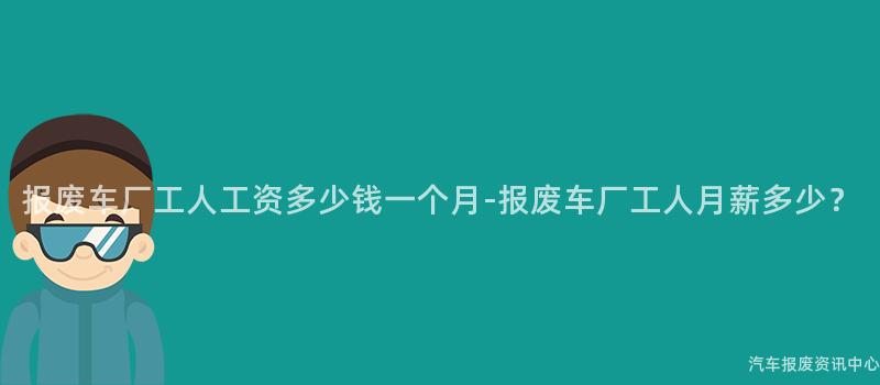 报废车厂工人工资多少钱一个月-报废车厂工人月薪多少？