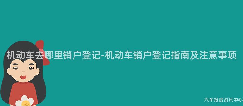 机动车去哪里销户登记-机动车销户登记指南及注意事项