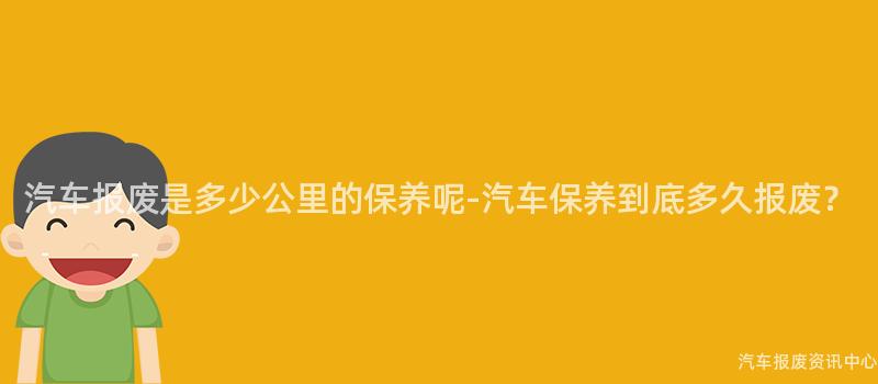 汽车报废是多少公里的保养呢-汽车保养到底多久报废？
