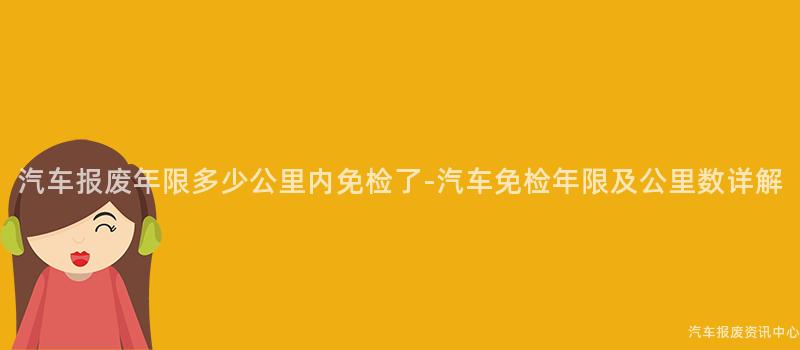 汽车报废年限多少公里内免检了-汽车免检年限及公里数详解