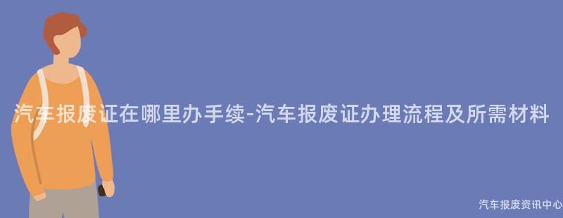 汽车报废证在哪里办手续-汽车报废证办理流程及所需材料