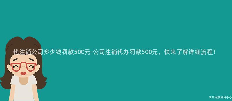 代注销公司多少钱罚款500元-公司注销代办罚款500元，快来了解详细流程！