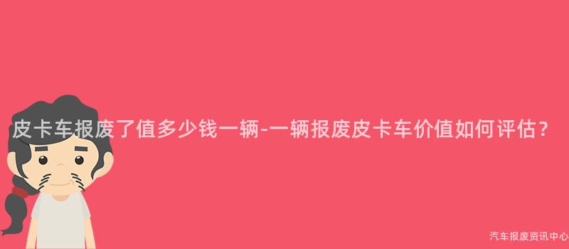 皮卡车报废了值多少钱一辆-一辆报废皮卡车价值如何评估？