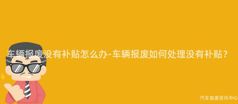 车辆报废没有补贴怎么办-车辆报废如何处理没有补贴？