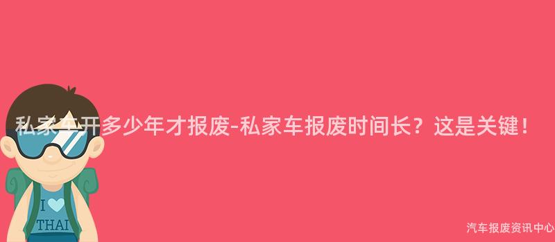 私家车开多少年才报废-私家车报废时间长？这是关键！