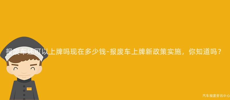 报废车还可以上牌吗现在多少钱-报废车上牌新政策实施，你知道吗？