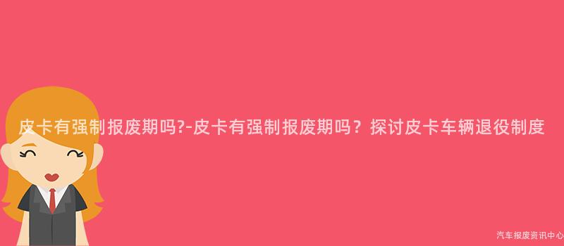 皮卡有强制报废期吗?-皮卡有强制报废期吗？探讨皮卡车辆退役制度