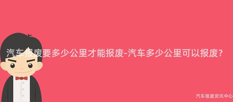 汽车报废要多少公里才能报废-汽车多少公里可以报废？
