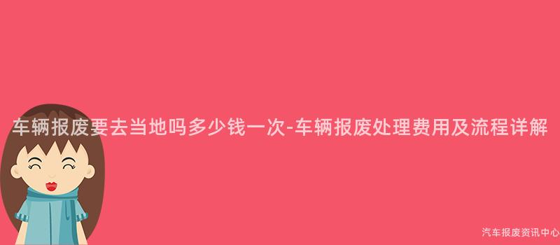 车辆报废要去当地吗多少钱一次-车辆报废处理费用及流程详解